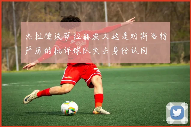 杰拉德谈萨拉赫发文这是对斯洛特严厉的批评球队失去身份认同