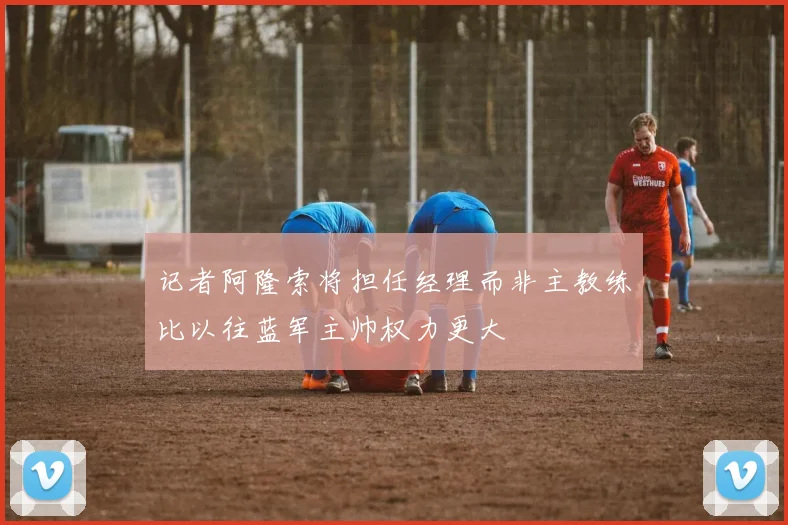 记者阿隆索将担任经理而非主教练比以往蓝军主帅权力更大