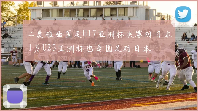 二度碰面国足U17亚洲杯决赛对日本 1月U23亚洲杯也是国足对日本