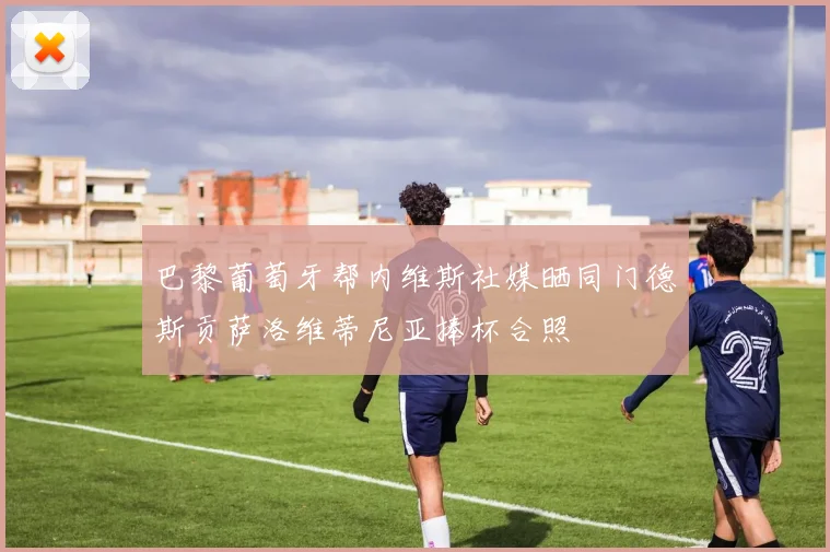 巴黎葡萄牙帮内维斯社媒晒同门德斯贡萨洛维蒂尼亚捧杯合照