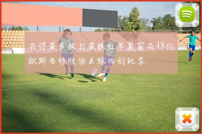 花得最多挨打最狠红军夏窗花48亿欧斯洛特败场丢球均创纪录