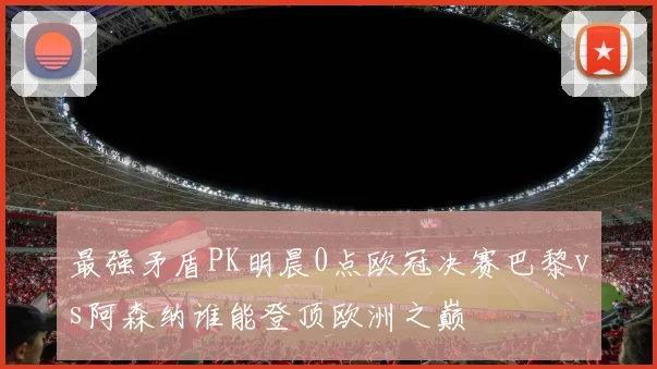 最强矛盾PK明晨0点欧冠决赛巴黎vs阿森纳谁能登顶欧洲之巅