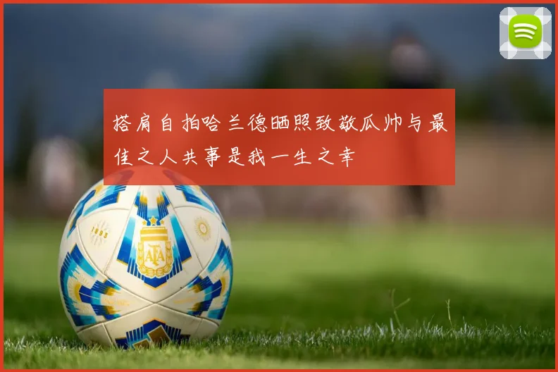 搭肩自拍哈兰德晒照致敬瓜帅与最佳之人共事是我一生之幸